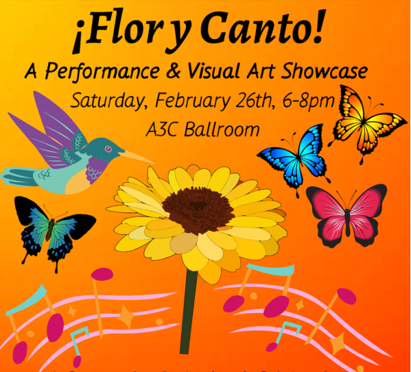 A poster for the event with flowers and butterflies. The poster states "Flor y Canto, A performance & Visual Art Showcase, Saturday February 26th, 6-8 pm, A3C ballroom."