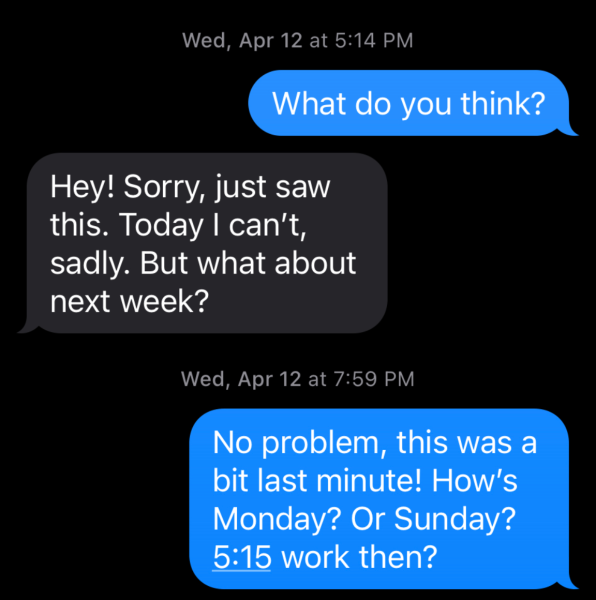 Screenshot of a text exchange. User: "What do you think?" Response: "Hey! Sorry, just saw this. Today I can't., sadly. But what about next week?" User: "No problem, this was a bit last minute! How's Monday? OR SUNDAY? 5:15 work then?